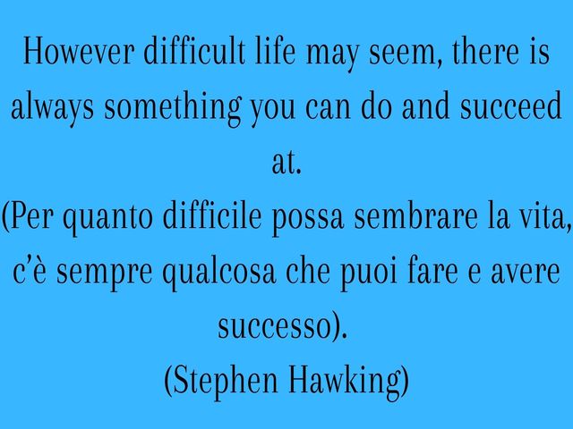 However difficult life may seem, there is always something you can do and succeed at.(Per quanto difficile possa sembrare la vita, c’è sempre qualcosa che puoi fare e avere successo).(Stephen Hawking)