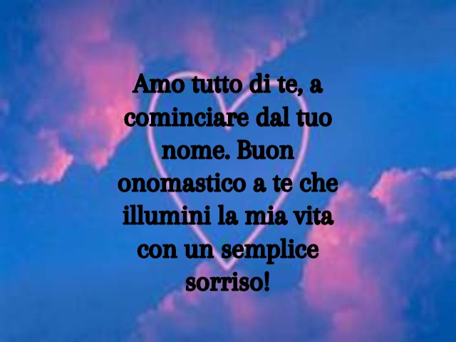 Amo tutto di te, a cominciare dal tuo nome. Buon onomastico a te che illumini la mia vita con un semplice sorriso!