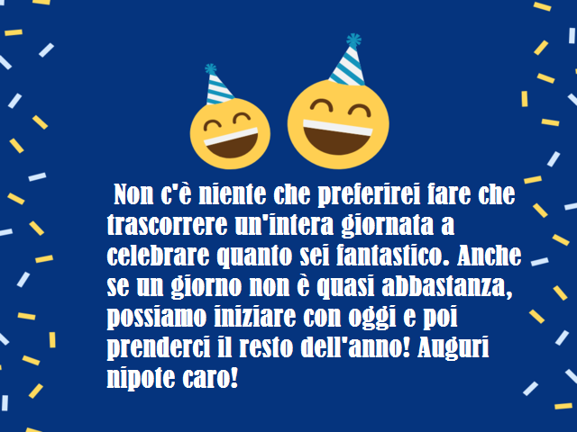 Non c'è niente che preferirei fare che trascorrere un'intera giornata a celebrare quanto sei fantastico. Anche se un giorno non è quasi abbastanza, possiamo iniziare con oggi e poi prenderci il resto dell'anno! Auguri nipote caro!