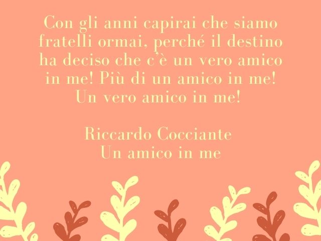 Con gli anni capirai che siamo fratelli ormai, perché il destino ha deciso che c’è un vero amico in me! Più di un amico in me! Un vero amico in me! (Riccardo Cocciante – Un amico in me)