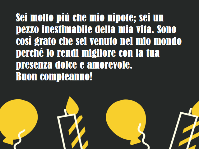 Sei molto più che mio nipote; sei un pezzo inestimabile della mia vita. Sono così grato che sei venuto nel mio mondo perché lo rendi migliore con la tua presenza dolce e amorevole.Buon compleanno!