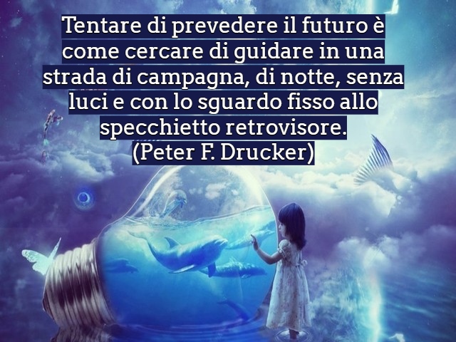Tentare di prevedere il futuro è come cercare di guidare in una strada di campagna, di notte, senza luci e con lo sguardo fisso allo specchietto retrovisore.(Peter F. Drucker)