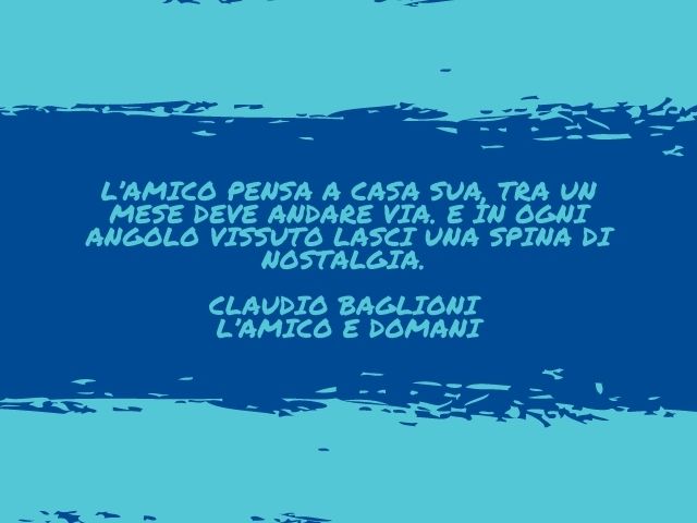L’amico pensa a casa sua, tra un mese deve andare via. E in ogni angolo vissuto lasci una spina di nostalgia.(Claudio Baglioni – L’amico e domani)