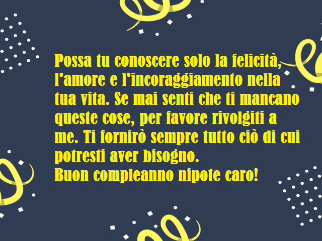 Possa tu conoscere solo la felicità, l'amore e l'incoraggiamento nella tua vita. Se mai senti che ti mancano queste cose, per favore rivolgiti a me. Ti fornirò sempre tutto ciò di cui potresti aver bisogno.Buon compleanno nipote caro!