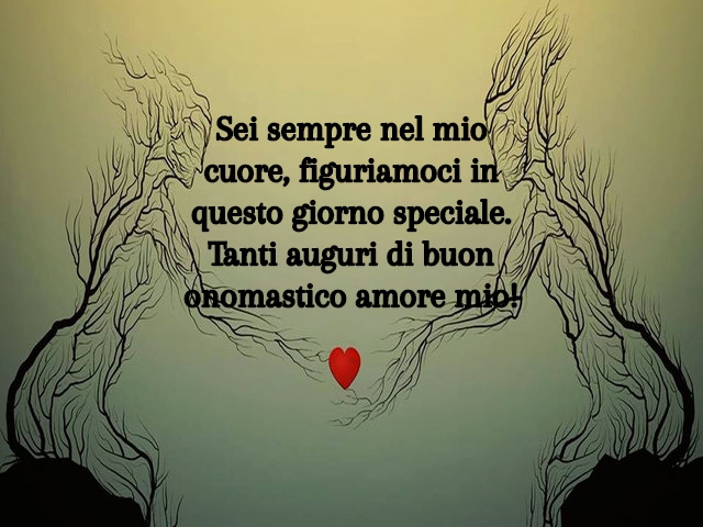 Sei sempre nel mio cuore, figuriamoci in questo giorno speciale. Tanti auguri di buon onomastico amore mio!