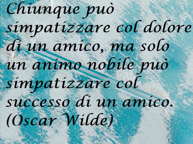 Chiunque può simpatizzare col dolore di un amico, ma solo un animo nobile può simpatizzare col successo di un amico. (Oscar Wilde)