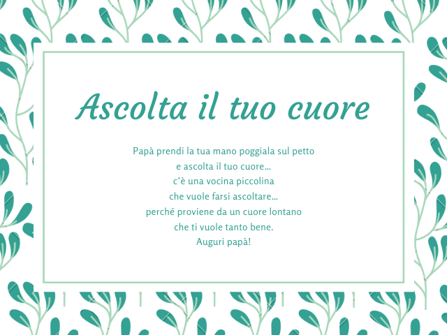 Ascolta il tuo cuore. Papà prendi la tua mano poggiala sul petto e ascolta il tuo cuore… c’è una vocina piccolina che vuole farsi ascoltare… perché proviene da un cuore lontano che ti vuole tanto bene. Auguri papà!