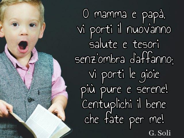 O mamma e papà, vi porti il nuov’anno salute e tesori senz’ombra d’affanno; vi porti le gioiepiù pure e serene! Centuplichi il bene che fate per me! (G. Soli)