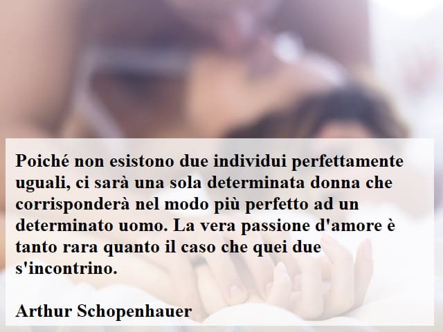 Poiché non esistono due individui perfettamente uguali, ci sarà una sola determinata donna che corrisponderà nel modo più perfetto a un determinato uomo. La vera passione d'amore è tanto rara quanto il caso che quei due s'incontrino.(Arthur Schopenhauer)