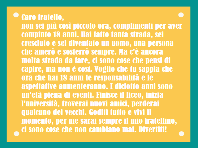 Caro fratello,non sei più così piccolo ora, complimenti per aver compiuto 18 anni. Hai fatto tanta strada, sei cresciuto e sei diventato un uomo, una persona che amerò e sosterrò sempre. Ma c’è ancora molta strada da fare, ci sono cose che pensi di capire