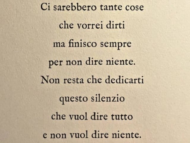 Ci sarebbero tante cose che vorrei dirti ma finisco sempre per non dire niente. Non resta che dedicarti questo silenzio che vuol dire tutto e non vuol dire niente.