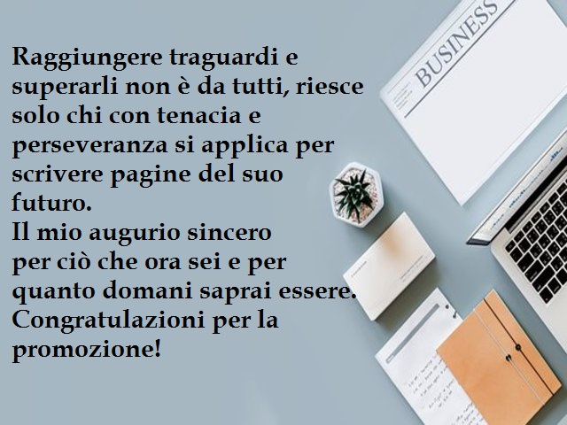 Raggiungere traguardi e superarli non è da tutti, riesce solo chi con tenacia e perseveranza si applica per scrivere pagine del suo futuro. Il mio augurio sincero per ciò che ora sei e per quanto domani saprai essere. Congratulazioni per la promozione!