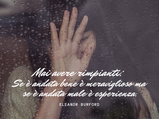 Mai avere rimpianti: se è andata bene è meraviglioso, se è andata male è esperienza. Eleanor Burford