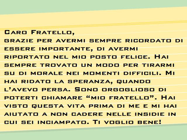 Caro Fratello,grazie per avermi sempre ricordato di essere importante, di avermi riportato nel mio posto felice. Hai sempre trovato un modo per tirarmi su di morale nei momenti difficili. Mi hai ridato la speranza, quando l’avevo persa. Sono orgoglioso di
