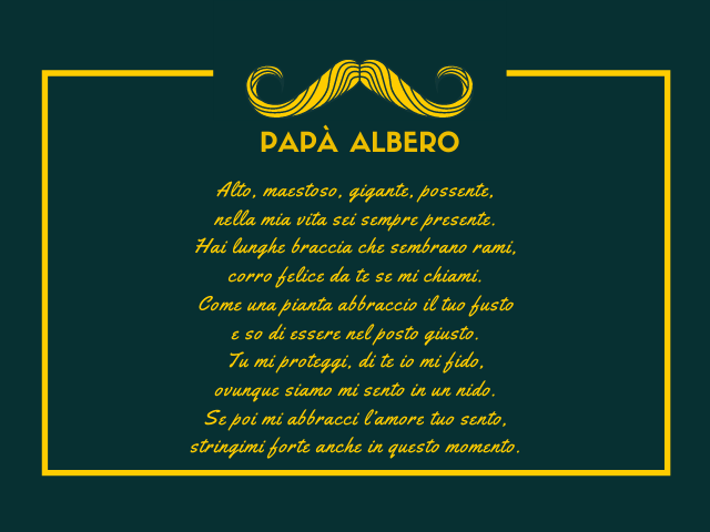 Papà Albero Alto, maestoso, gigante, possente, nella mia vita sei sempre presente. Hai lunghe braccia che sembrano rami, corro felice da te se mi chiami. Come una pianta abbraccio il tuo fusto e so di essere nel posto giusto. Tu mi proteggi, di te io mi f
