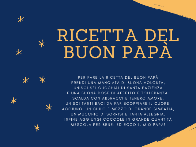 Ricetta del buon papà. Per fare la ricetta del buon papà prendi una manciata di buona volontà, unisci sei cucchiai di santa pazienza e una buona dose di affetto e tolleranza. Scalda con abbracci e tenero amore, unisci tanti baci da far scoppiare il cuore,