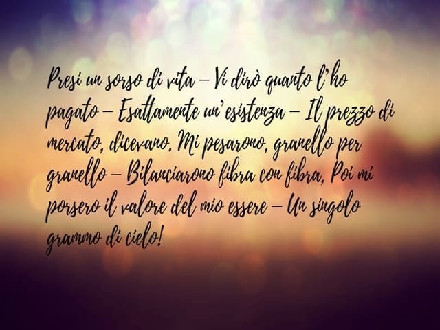 Presi un sorso di vita. Vi dirò quanto l'ho pagato. Esattamente un'esistenza. Il prezzo di mercato, dicevano. Mi pesarono, granello per granello. Bilanciarono fibra con fibra, poi mi porsero il valore del mio essere. Un singolo grammi di cielo!