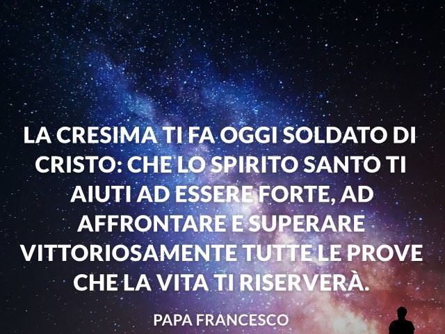 La Cresima ti fa oggi soldato di Cristo: che lo Spirito Santo ti aiuti ad essere forte, ad affrontare e superare vittoriosamente tutte le prove che la vita ti riserverà. Papa Francesco