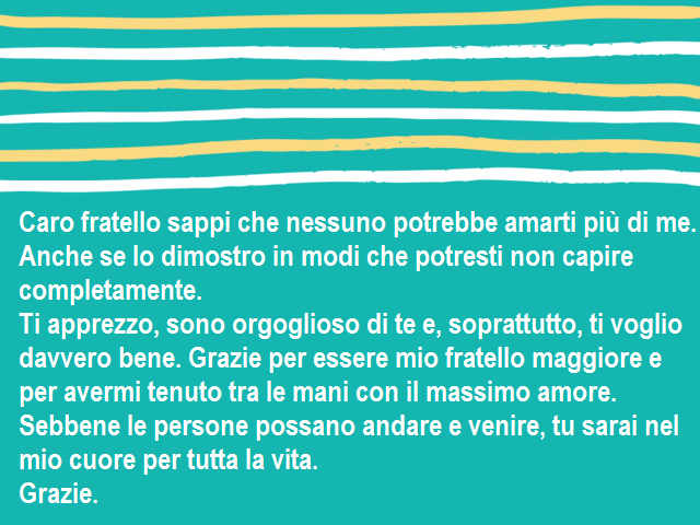 Caro fratello sappi che nessuno potrebbe amarti più di me. Anche se lo dimostro in modi che potresti non capire completamente.Ti apprezzo, sono orgoglioso di te e, soprattutto, ti voglio davvero bene. Grazie per essere mio fratello maggiore e per avermi t