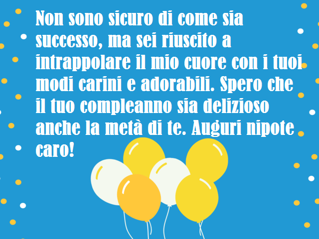 Non sono sicuro di come sia successo, ma sei riuscito a intrappolare il mio cuore con i tuoi modi carini e adorabili. Spero che il tuo compleanno sia delizioso anche la metà di te. Auguri nipote caro!