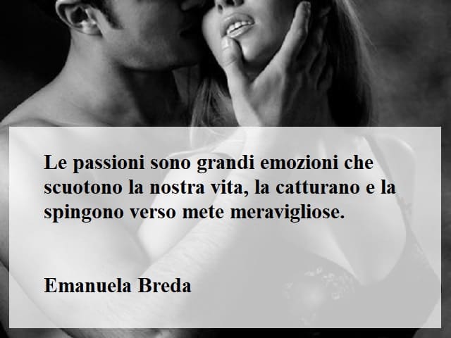 Le passioni sono grandi emozioni che scuotono la nostra vita, la catturano e la spingono verso mete meravigliose.(Emanuela Breda)