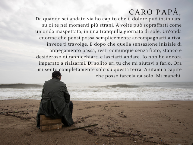 Caro papà, da quando sei andato via ho capito che il dolore può insinuarsi su di te nei momenti più strani. A volte può sopraffarti come un'onda inaspettata, in una tranquilla giornata di sole. Un'onda enorme che pensi possa semplicemente accompagnarti a 