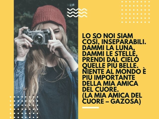Lo so noi siam così, inseparabili. Dammi la luna, dammi le stelle, prendi dal cielo quelle più belle. Niente al mondo è più importante della mia amica del cuore.(La mia amica del cuore – Gazosa)
