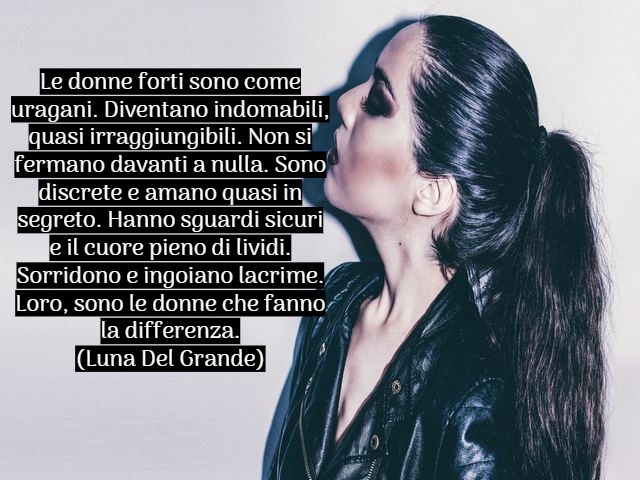 Le donne forti sono come uragani. Diventano indomabili, quasi irraggiungibili. Non si fermano davanti a nulla. Sono discrete e amano quasi in segreto. Hanno sguardi sicuri e il cuore pieno di lividi. Sorridono e ingoiano lacrime. Loro, sono le donne che f