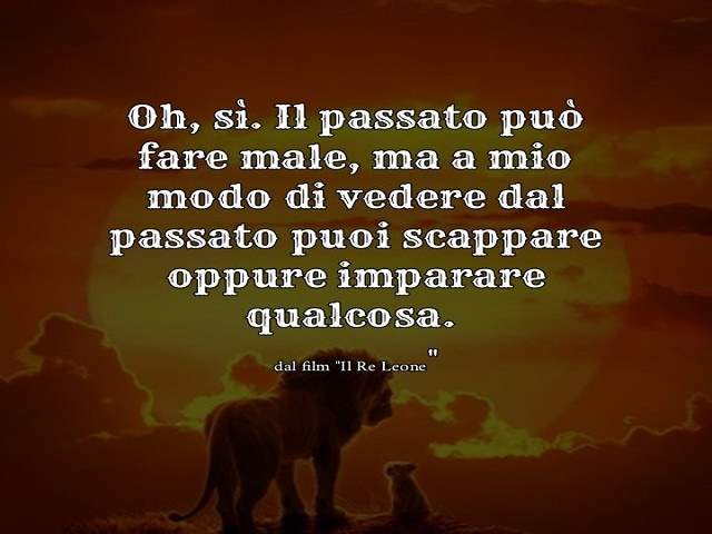 Oh si. Il passato può fare male, ma a mio modo di vedere dal passato puoi scappare oppure imparare qualcosa.Dal film “Il re leone”