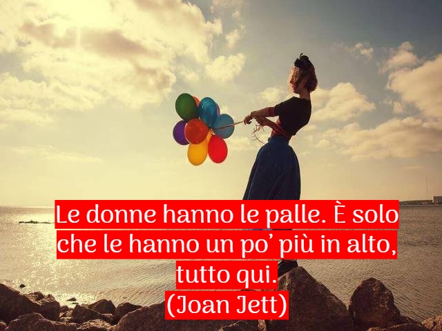 Le donne hanno le palle. È solo che le hanno un po’ più in alto, tutto qui.(Joan Jett)