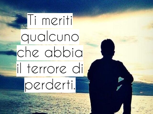 Ti meriti qualcuno che abbia il terrore di perderti.