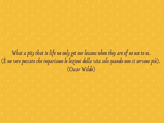 What a pity that in life we only get our lessons when they are of no use to us.(È un vero peccato che impariamo le lezioni della vita solo quando non ci servono più).(Oscar Wilde)