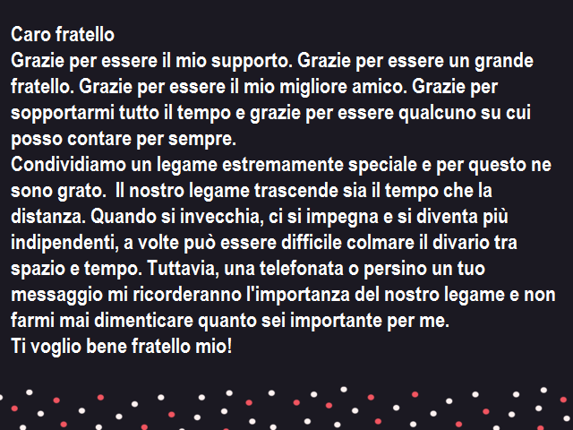Caro fratelloGrazie per essere il mio supporto. Grazie per essere un grande fratello. Grazie per essere il mio migliore amico. Grazie per sopportarmi tutto il tempo e grazie per essere qualcuno su cui posso contare per sempre.Condividiamo un legame estrem