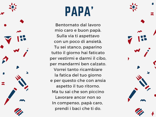 Papà. Bentornato dal lavoro mio caro e buon papà. Sulla via ti aspettavo con un poco di ansietà. Tu sei stanco, paparino tutto il giorno hai faticato per vestirmi e darmi il cibo, per mandarmi ben calzato. Vorrei tanto ricambiare la fatica del tuo giorno 