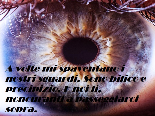 A volte mi spaventano i nostri sguardi. Sono bilico e precipizio. E noi lì, noncuranti a passeggiarci sopra.