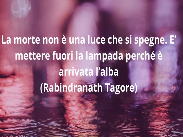 La morte non è una luce che si spegne. E’ mettere fuori la lampada perché è arrivata l’alba(Rabindranath Tagore)