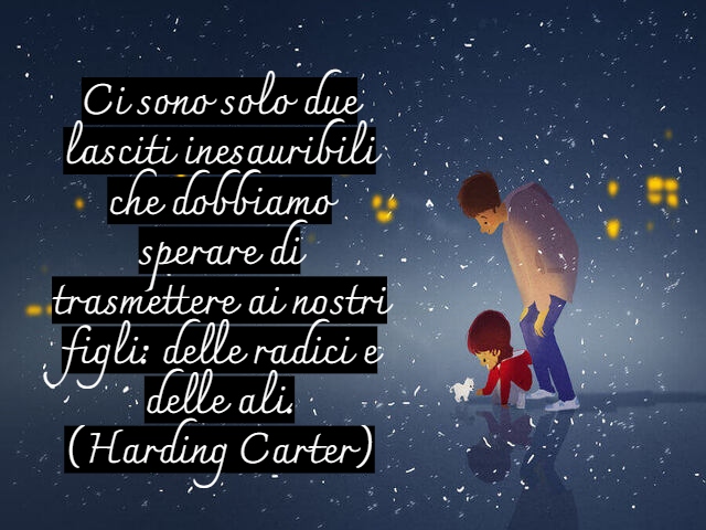 Ci sono solo due lasciti inesauribili che dobbiamo sperare di trasmettere ai nostri figli: delle radici e delle ali.(Harding Carter)