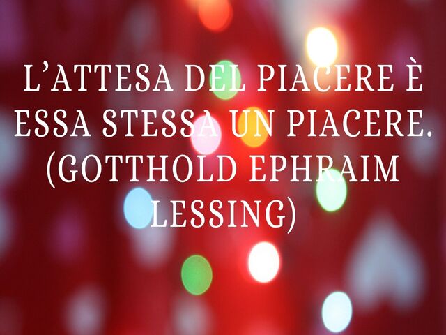 L’attesa del piacere è essa stessa un piacere.(Gotthold Ephraim Lessing)