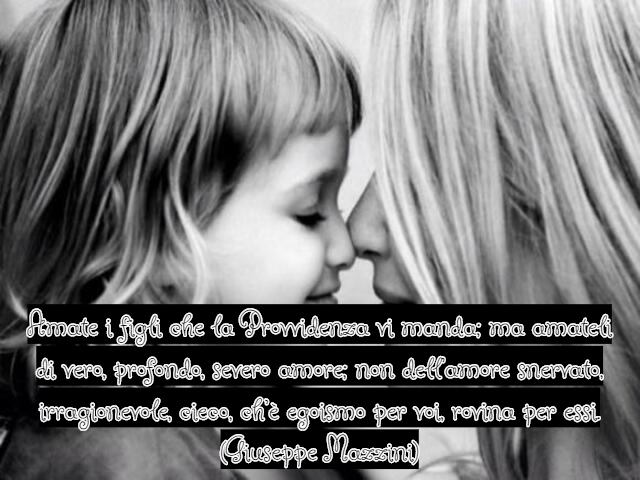 Amate i figli che la Provvidenza vi manda; ma amateli di vero, profondo, severo amore; non dell’amore snervato, irragionevole, cieco, ch’è egoismo per voi, rovina per essi.(Giuseppe Mazzini)