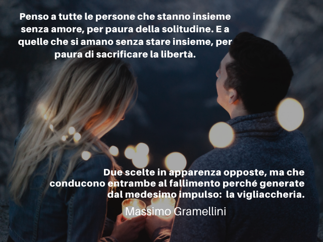 Penso a tutte le persone che stanno insieme senza amore, per paura della solitudine. E a quelle che si amano senza stare insieme, per paura di sacrificare la libertà. Due scelte in apparenza opposte, ma che conducono entrambe al fallimento perché generate