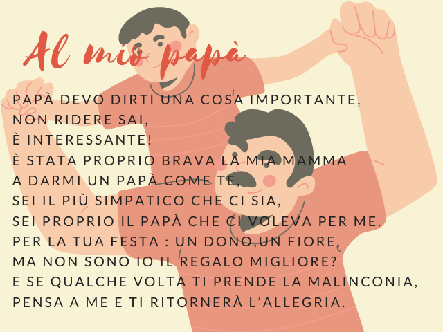 Al mio papà. Papà devo dirti una cosa importante, non ridere sai, è interessante! È stata proprio brava la mia mamma a darmi un papà come te, sei il più simpatico che ci sia, sei proprio il papà che ci voleva per me. Per la tua festa : un dono,un fiore, m