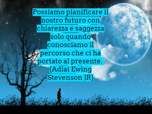 Possiamo pianificare il nostro futuro con chiarezza e saggezza solo quando conosciamo il percorso che ci ha portato al presente.(Adlai Ewing Stevenson JR)