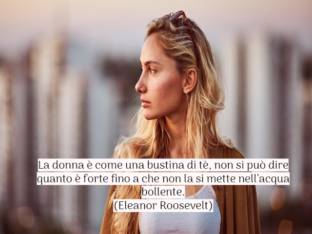 La donna è come una bustina di tè, non si può dire quanto è forte fino a che non la si mette nell’acqua bollente.(Eleanor Roosevelt)