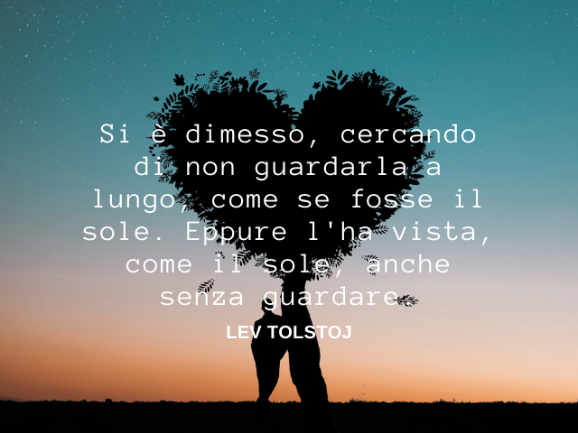 Si è dimesso, cercando di non guardarla a lungo, come se fosse il sole. Eppure l'ha vista, come il sole, anche senza guardare. Lev Tolstoj