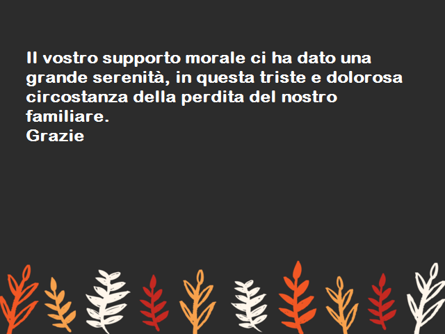Il vostro supporto morale ci ha dato una grande serenità, in questa triste e dolorosa circostanza della perdita del nostro familiare. Grazie.