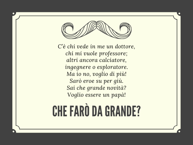 C’è chi vede in me un dottore, chi mi vuole professore; altri ancora calciatore, ingegnere o esploratore. Ma io no, voglio di più! Sarò eroe su per giù. Sai che grande novità? Voglio essere un papà! Cosa farò da grande?