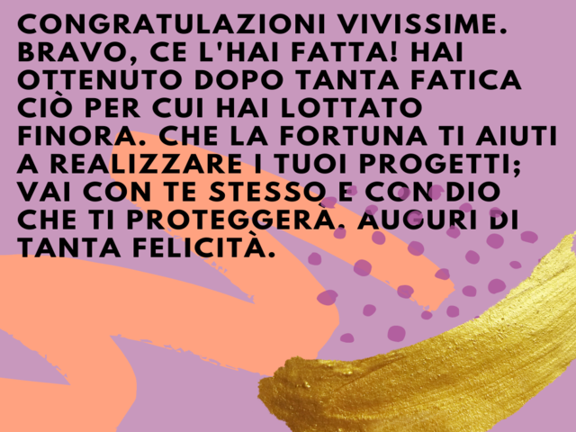 Congratulazioni vivissime. Bravo, ce l'hai fatta! Hai ottenuto dopo tanta fatica ciò per cui hai lottato finora. Che la fortuna ti aiuti a realizzare i tuoi progetti; vai con te stesso e con Dio che ti proteggerà. Auguri di tanta felicità.