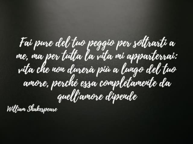 Fai pure del tuo peggio per sottrarti a me, ma per tutta la vita mi apparterrai: vita che non durerà più a lungo del tuo amore, perché essa completamente da quell'amore dipende. (William Shakespeare)