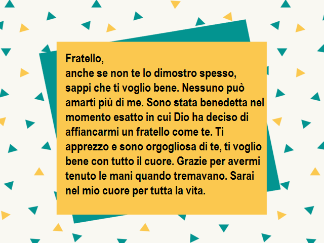 Fratello,anche se non te lo dimostro spesso, sappi che ti voglio bene. Nessuno può amarti più di me. Sono stata benedetta nel momento esatto in cui Dio ha deciso di affiancarmi un fratello come te. Ti apprezzo e sono orgogliosa di te, ti voglio bene con t