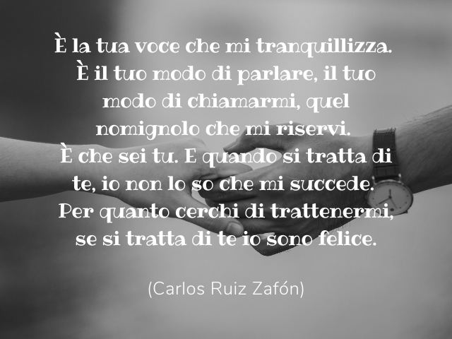 È la tua voce che mi tranquillizza. È il tuo modo di parlare, il tuo modo di chiamarmi, quel nomignolo che mi riservi. È che sei tu.E quando si tratta di te, io non lo so che mi succede. Per quanto cerchi di trattenermi, se si tratta di te io sono felice.